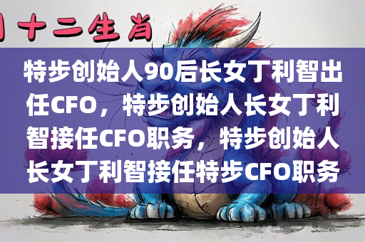 特步创始人90后长女丁利智出任CFO，特步创始人长女丁利智接任CFO职务，特步创始人长女丁利智接任特步CFO职务