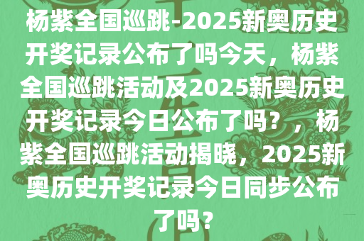 杨紫全国巡跳-2025新奥历史开奖记录公布了吗今天，杨紫全国巡跳活动及2025新奥历史开奖记录今日公布了吗？，杨紫全国巡跳活动揭晓，2025新奥历史开奖记录今日同步公布了吗？