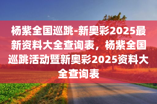 杨紫全国巡跳-新奥彩2025最新资料大全查询表，杨紫全国巡跳活动暨新奥彩2025资料大全查询表