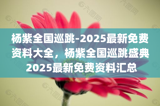 杨紫全国巡跳-2025最新免费资料大全，杨紫全国巡跳盛典 2025最新免费资料汇总