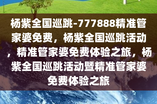 杨紫全国巡跳-777888精准管家婆免费，杨紫全国巡跳活动，精准管家婆免费体验之旅，杨紫全国巡跳活动暨精准管家婆免费体验之旅