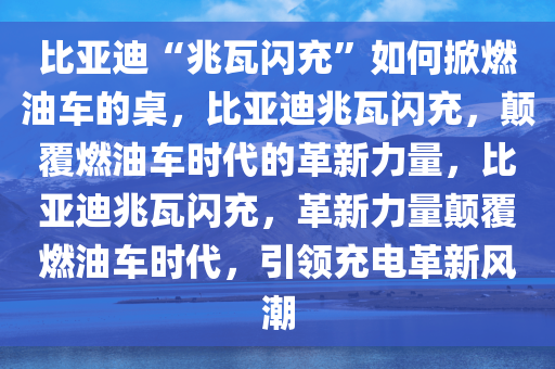 比亚迪“兆瓦闪充”如何掀燃油车的桌，比亚迪兆瓦闪充，颠覆燃油车时代的革新力量，比亚迪兆瓦闪充，革新力量颠覆燃油车时代，引领充电革新风潮