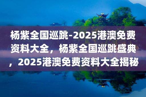 杨紫全国巡跳-2025港澳免费资料大全，杨紫全国巡跳盛典，2025港澳免费资料大全揭秘