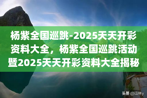杨紫全国巡跳-2025天天开彩资料大全，杨紫全国巡跳活动暨2025天天开彩资料大全揭秘