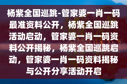 杨紫全国巡跳-管家婆一肖一码最准资料公开，杨紫全国巡跳活动启动，管家婆一肖一码资料公开揭秘，杨紫全国巡跳启动，管家婆一肖一码资料揭秘与公开分享活动开启