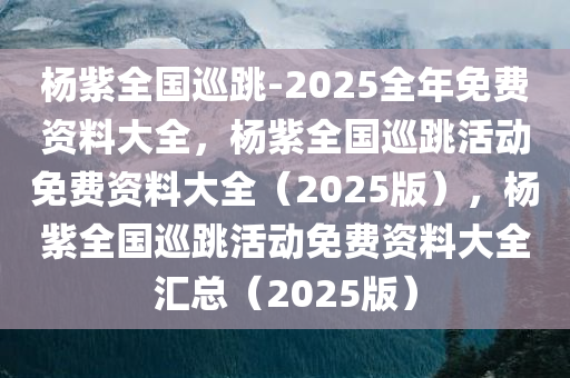 杨紫全国巡跳-2025全年免费资料大全，杨紫全国巡跳活动免费资料大全（2025版），杨紫全国巡跳活动免费资料大全汇总（2025版）
