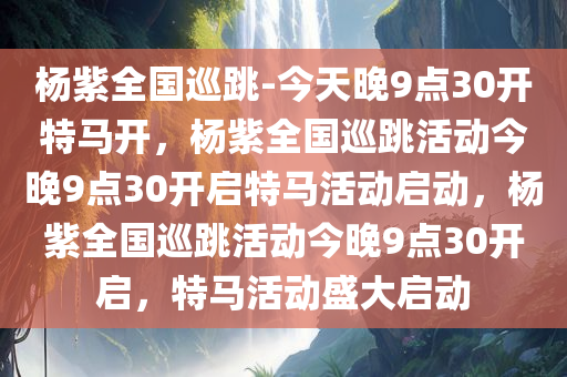 杨紫全国巡跳-今天晚9点30开特马开，杨紫全国巡跳活动今晚9点30开启特马活动启动