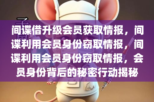 间谍借升级会员获取情报，间谍利用会员身份窃取情报，间谍利用会员身份窃取情报，会员身份背后的秘密行动揭秘