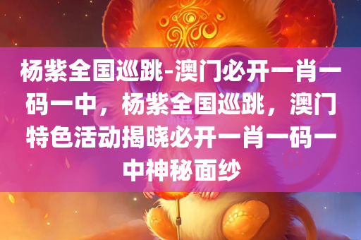 杨紫全国巡跳-澳门必开一肖一码一中，杨紫全国巡跳，澳门特色活动揭晓必开一肖一码一中神秘面纱