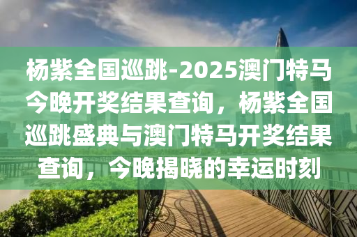 杨紫全国巡跳-2025澳门特马今晚开奖结果查询，杨紫全国巡跳盛典与澳门特马开奖结果查询，今晚揭晓的幸运时刻