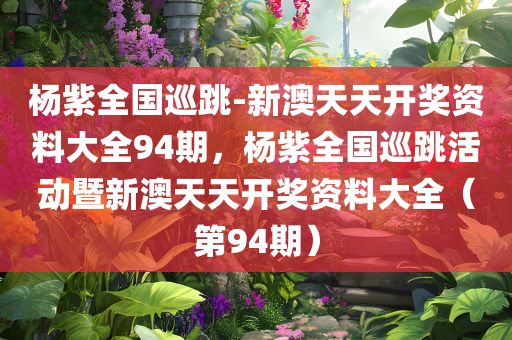 杨紫全国巡跳-新澳天天开奖资料大全94期，杨紫全国巡跳活动暨新澳天天开奖资料大全（第94期）