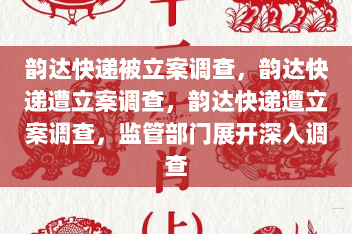 韵达快递被立案调查，韵达快递遭立案调查，韵达快递遭立案调查，监管部门展开深入调查
