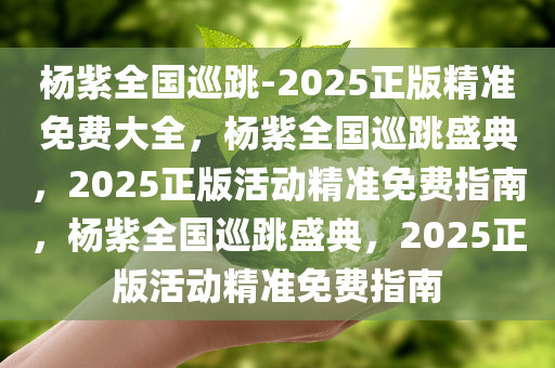 杨紫全国巡跳-2025正版精准免费大全，杨紫全国巡跳盛典，2025正版活动精准免费指南，杨紫全国巡跳盛典，2025正版活动精准免费指南