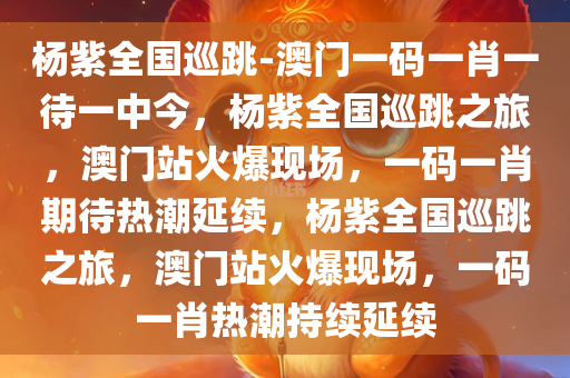 杨紫全国巡跳-澳门一码一肖一待一中今，杨紫全国巡跳之旅，澳门站火爆现场，一码一肖期待热潮延续，杨紫全国巡跳之旅，澳门站火爆现场，一码一肖热潮持续延续