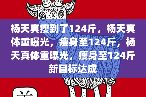 杨天真瘦到了124斤，杨天真体重曝光，瘦身至124斤，杨天真体重曝光，瘦身至124斤新目标达成