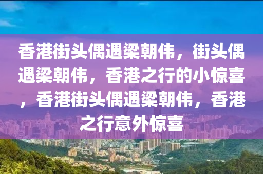 香港街头偶遇梁朝伟，街头偶遇梁朝伟，香港之行的小惊喜，香港街头偶遇梁朝伟，香港之行意外惊喜