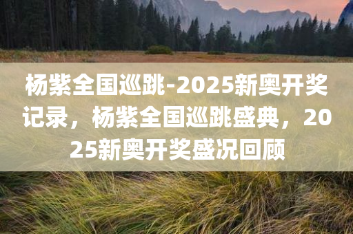 杨紫全国巡跳-2025新奥开奖记录，杨紫全国巡跳盛典，2025新奥开奖盛况回顾