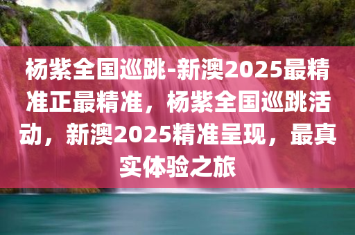 杨紫全国巡跳-新澳2025最精准正最精准，杨紫全国巡跳活动，新澳2025精准呈现，最真实体验之旅，杨紫全国巡今晚必出三肖2025_2025新澳门精准免费提供·精确判断跳活动，新澳2025精准之旅，真实体验呈现