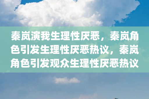 秦岚演我生理性厌恶，秦岚角色引发生理性厌恶热议，秦岚角色引发观众生理性厌恶热议