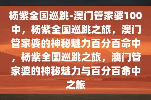 杨紫全国巡跳-澳门管家婆100中，杨紫全国巡跳之旅，澳门管家婆的神秘魅力百分百命中，杨紫全国巡跳之旅，澳门管家婆的神秘魅力与百分百命中之旅