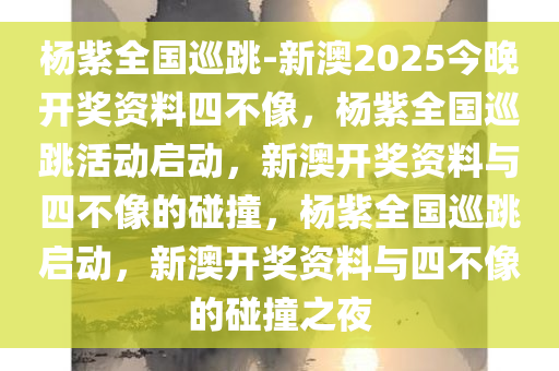 杨紫全国巡跳-新澳2025今晚开奖资料四不像，杨紫全国巡跳活动启动，新澳开奖资料与四不像的碰撞，杨紫全国巡跳启动，新澳开奖资料与四不像的碰撞之夜