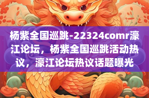 杨紫全国巡跳-22324comr濠江论坛，杨紫全国巡跳活动热议，濠江论坛热议话题曝光，杨紫全国巡跳活动引爆濠江论坛热议话题曝光