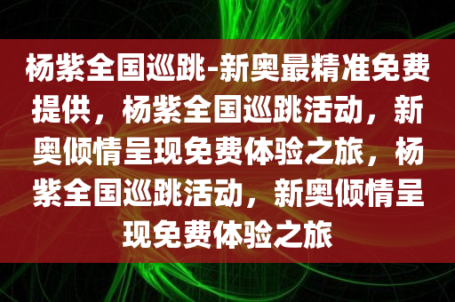 杨紫全国巡跳-新奥最精准免费提供，杨紫全国巡跳活动，新奥倾情呈现免费体验之旅，杨紫全国巡跳活动，新奥倾情呈现免费体验之旅