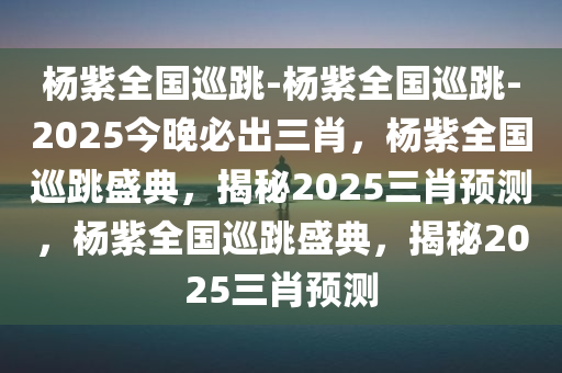 杨紫全国巡跳-杨紫全国巡跳-2025今晚必出三肖，杨紫全国巡跳盛典，揭秘2025三肖预测，杨紫全国巡跳盛典，揭秘2025三肖预测