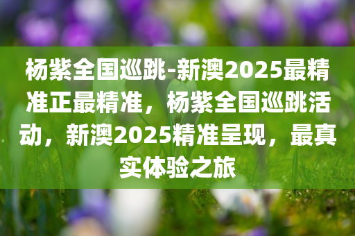 杨紫全国巡跳-新澳2025最精准正最精准，杨紫全国巡跳活动，新澳2025精准呈现，最真实体验之旅，杨紫全国巡跳活动，新澳2025精准之旅，真实体验呈现