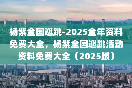杨紫全国巡跳-2025全年资料免费大全，杨紫全国巡跳活动资料免费大全（2025版）
