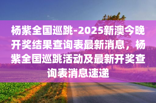 杨紫全国巡跳-2025新澳今晚开奖结果查询表最新消息，杨紫全国巡跳活动及最新开奖查询表消息速递