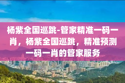杨紫全国巡跳-管家精准一码一肖，杨紫全国巡跳，精准预测一码一肖的管家服务，杨紫全国巡跳之旅，精准预测一码一肖的管家服务揭秘