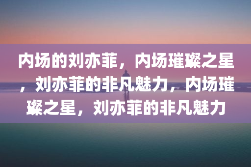 内场的刘亦菲，内场璀璨之星，刘亦菲的非凡魅力，内场璀璨之星，刘亦菲的非凡魅力