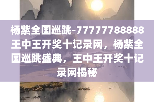 杨紫全国巡跳-77777788888王中王开奖十记录网，杨紫全国巡跳盛典，王中王开奖十记录网揭秘，杨紫全国巡跳盛典与王中王开奖十记录网揭秘，神秘面纱背后的真相探索