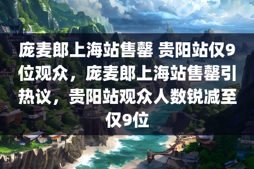 庞麦郎上海站售罄 贵阳站仅9位观众，庞麦郎上海站售罄引热议，贵阳站观众人数锐减至仅9位