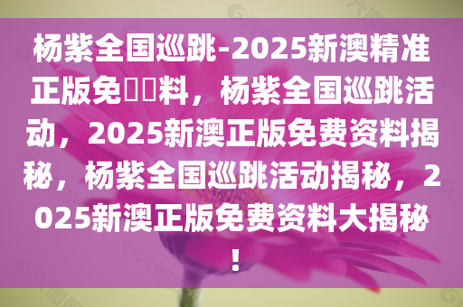 杨紫全国巡跳-2025新澳精准正版免費資料，杨紫全国巡跳活动，2025新澳正版免费资料揭秘，杨紫全国巡跳活动揭秘，2025新澳正版免费资料大揭秘！
