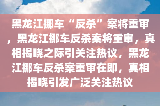 黑龙江挪车“反杀”案将重审，黑龙江挪车反杀案将重审，真相揭晓之际引关注热议，黑龙江挪车反杀案重审在即，真相揭晓引发广泛关注热议