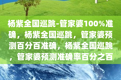 杨紫全国巡跳-管家婆100%准确，杨紫全国巡跳，管家婆预测百分百准确，杨紫全国巡跳，管家婆预测准确率百分之百