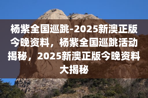 杨紫全国巡跳-2025新澳正版今晚资料，杨紫全国巡跳活动揭秘，2025新澳正版今晚资料大揭秘