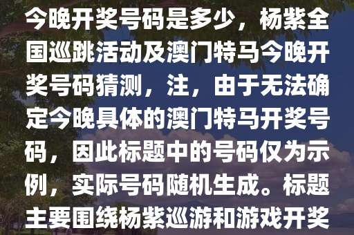杨紫全国巡跳-2025澳门特马今晚开奖号码是多少，杨紫全国巡跳活动及澳门特马今晚开奖号码猜测，注，由于无法确定今晚具体的澳门特马开奖号码，因此标题中的号码仅为示例，实际号码随机生成。标题主要围绕杨紫巡游和游戏开奖活动进行描述。