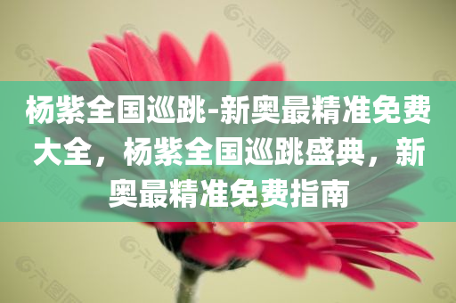 杨紫全国巡跳-新奥最精准免费大全，杨紫全国巡跳盛典，新奥最精准免费指南，杨紫全国巡跳盛典，新奥精准免费指南
