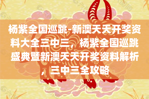 杨紫全国巡跳-新澳天天开奖资料大全三中三，杨紫全国巡跳盛典暨新澳天天开奖资料解析，三中三全攻略，杨紫全国巡跳盛典暨新澳天天开奖资料解析，三中三全攻略大全