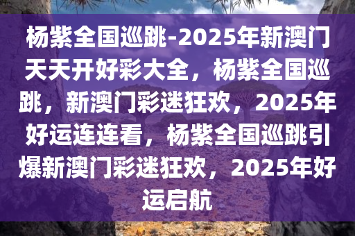 杨紫全国巡跳-2025年新澳门天天开好彩大全，杨紫全国巡跳，新澳门彩迷狂欢，2025年好运连连看，杨紫全国巡跳引爆新澳门彩迷狂欢，2025年好运启航