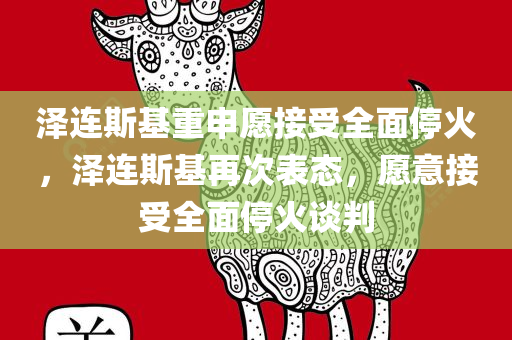 泽连斯基重申愿接受全面停火，泽连斯基再次表态，愿意接受全面停火谈判