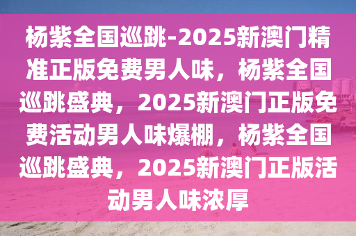 杨紫全国巡跳-2025新澳门精准正版免费男人味，杨紫全国巡跳盛典，2025新澳门正版免费活动男人味爆棚，杨紫全国巡跳盛典，2025新澳门正版活动男人味浓厚