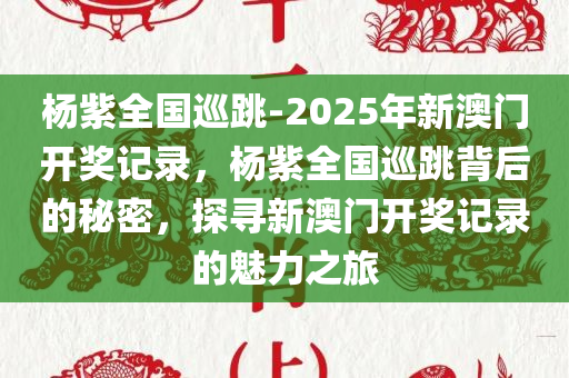 杨紫全国巡跳-2025年新澳门开奖记录，杨紫全国巡跳背后的秘密，探寻新澳门开奖记录的魅力之旅，杨紫全国巡跳之旅，探寻新澳门开奖记录的魅力之旅