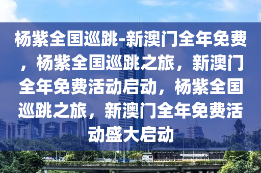 杨紫全国巡跳-新澳门全年免费，杨紫全国巡跳之旅，新澳门全年免费活动启动，杨紫全国巡跳之旅，新澳门全年免费活动盛大启动