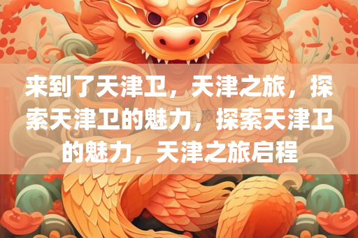 来到了天津卫，天津之旅，探索天津卫的魅力，探索天津卫的魅力，天津之旅启程