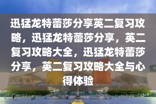 迅猛龙特蕾莎分享英二复习攻略，迅猛龙特蕾莎分享，英二复习攻略大全，迅猛龙特蕾莎分享，英二复习攻略大全与心得体验