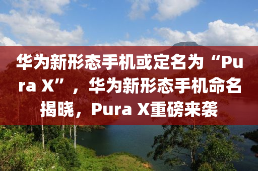 华为新形态手机或定名为“Pura X”，华为新形态手机命名揭晓，Pura X重磅来袭